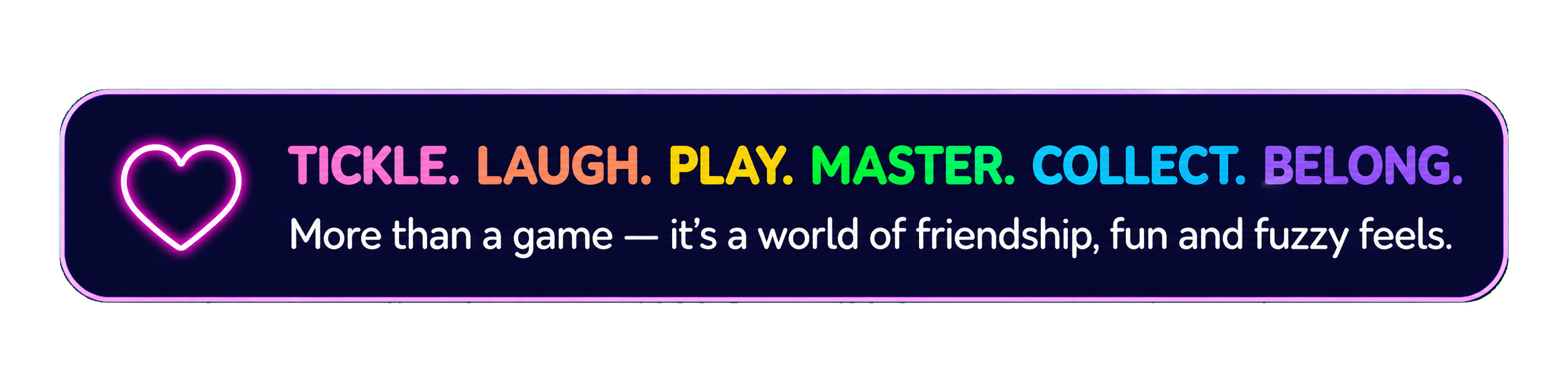 Tickle. Laugh. Play. Master. Collect. Belong. More than a game — it's a world of friendship, fun and fuzzy feels.
